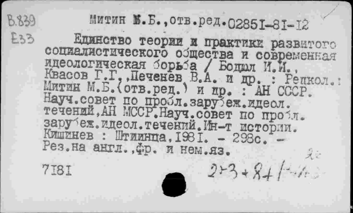 ﻿Ш9 Митин	»отв*РеД•02851-81-12
ЕъЪ Единство теории и практики развитого социалистического общества и современная идеологическая борьба / Бодал И. и., Квасов Г.Г, Деченев В.А. и др. : Рецкол.: Митин М.Б.(отв.ред.) и пр. : АН СССР.
по Йобл.зарубеж.идеол. течении,АН МССРСНауч.совет по про1л. зару^еж.идеол.течений.Ин-т истории. Кишинев : Штиинца, 1961. - 298с. -Рез.на англ.,фр. и нем.яз.
7181	+